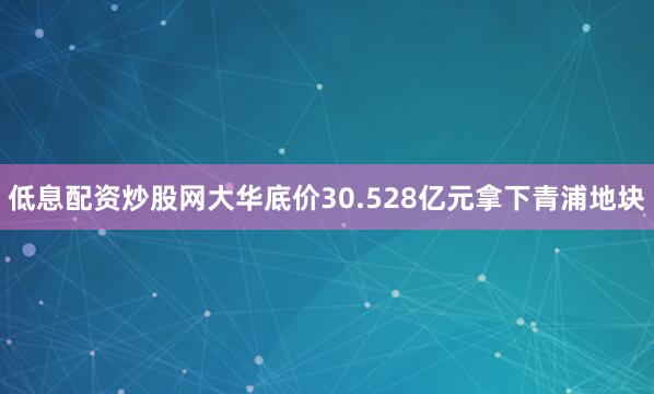 低息配资炒股网大华底价30.528亿元拿下青浦地块