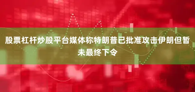 股票杠杆炒股平台媒体称特朗普已批准攻击伊朗但暂未最终下令