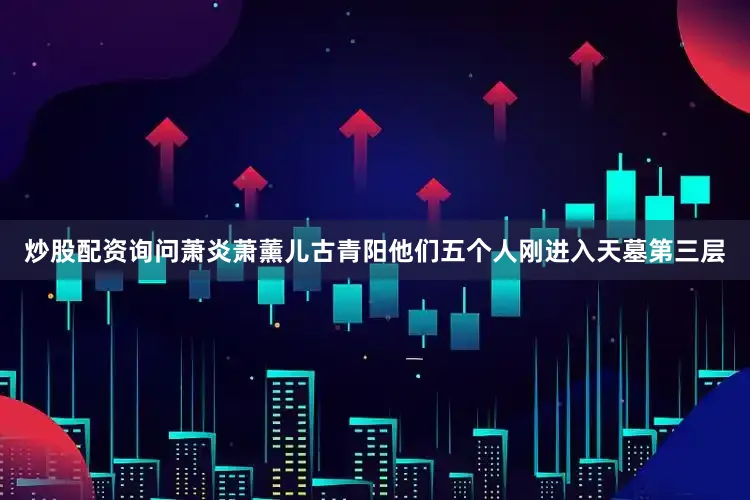 炒股配资询问萧炎萧薰儿古青阳他们五个人刚进入天墓第三层