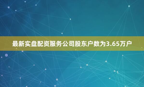 最新实盘配资服务公司股东户数为3.65万户