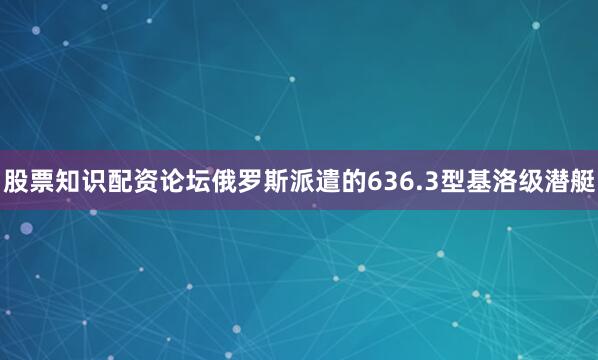 股票知识配资论坛俄罗斯派遣的636.3型基洛级潜艇