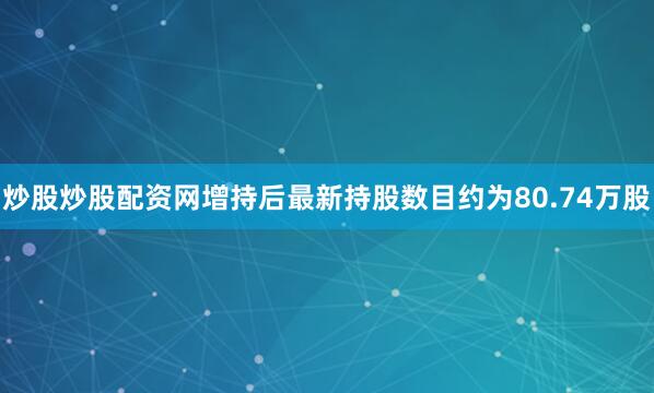 炒股炒股配资网增持后最新持股数目约为80.74万股